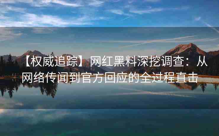 【权威追踪】网红黑料深挖调查：从网络传闻到官方回应的全过程直击