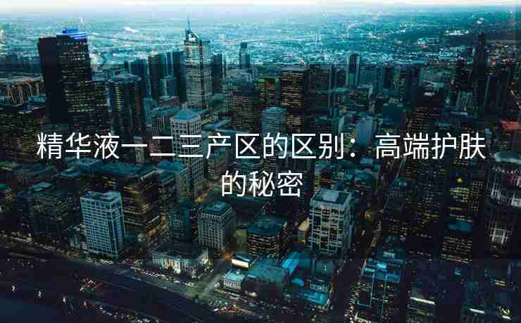 精华液一二三产区的区别：高端护肤的秘密