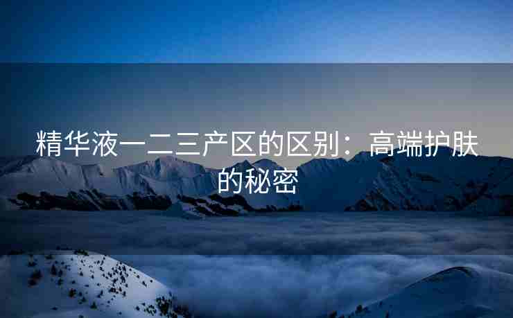 精华液一二三产区的区别：高端护肤的秘密