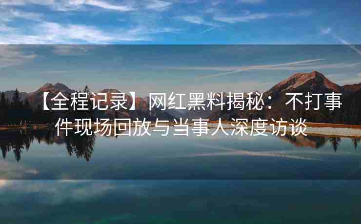 【全程记录】网红黑料揭秘：不打事件现场回放与当事人深度访谈