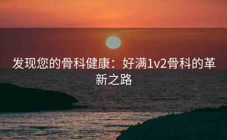 发现您的骨科健康：好满1v2骨科的革新之路