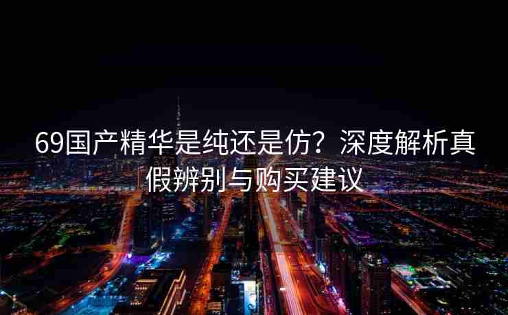 69国产精华是纯还是仿？深度解析真假辨别与购买建议