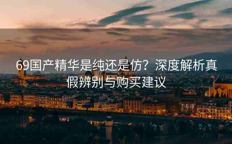 69国产精华是纯还是仿？深度解析真假辨别与购买建议