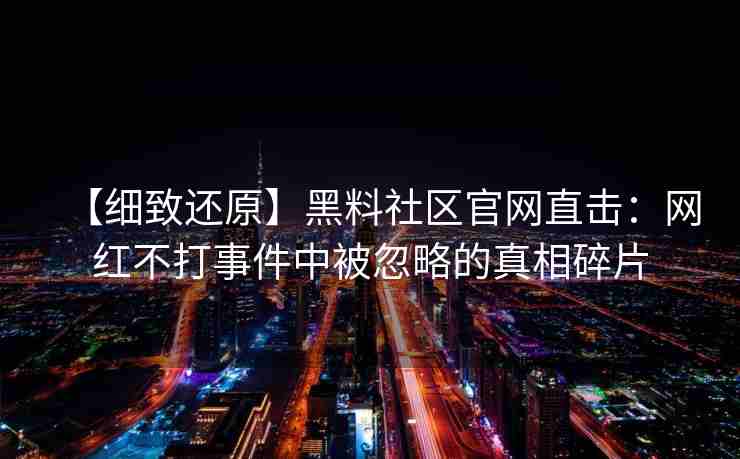 【细致还原】黑料社区官网直击：网红不打事件中被忽略的真相碎片