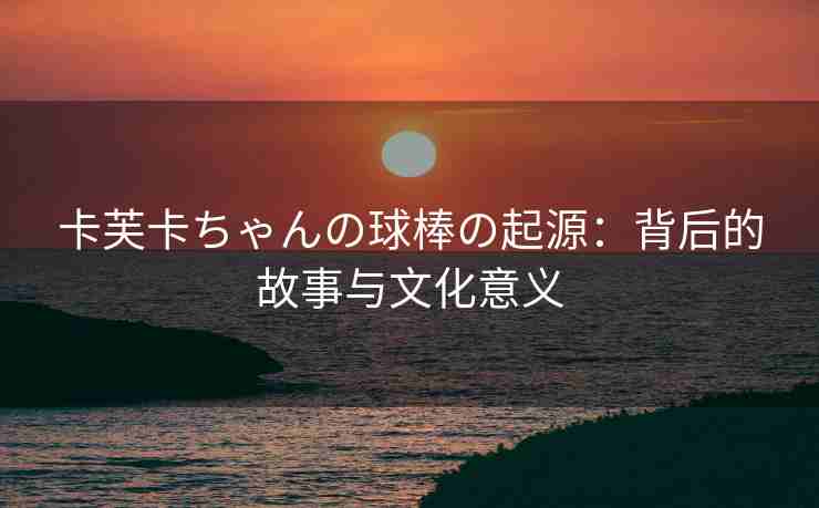 卡芙卡ちゃんの球棒の起源：背后的故事与文化意义