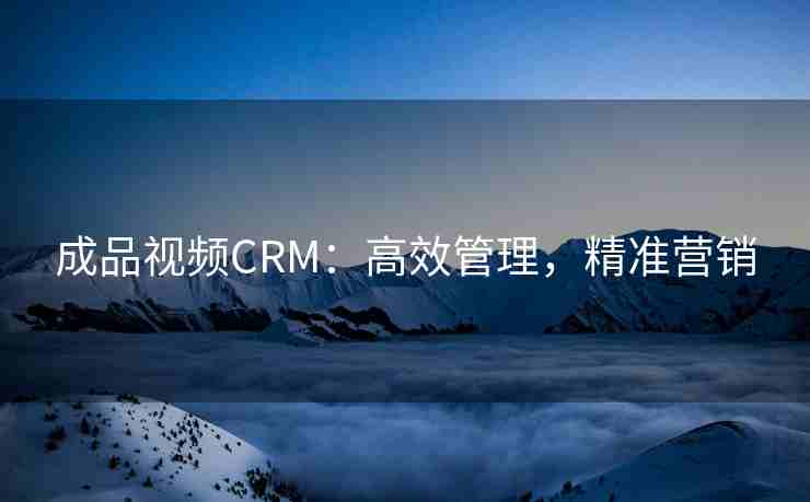 成品视频CRM：高效管理，精准营销