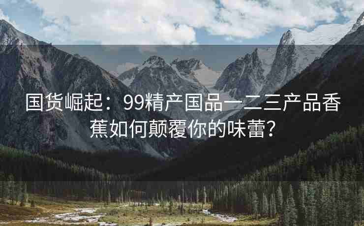 国货崛起：99精产国品一二三产品香蕉如何颠覆你的味蕾？