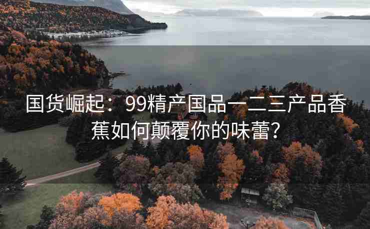 国货崛起：99精产国品一二三产品香蕉如何颠覆你的味蕾？