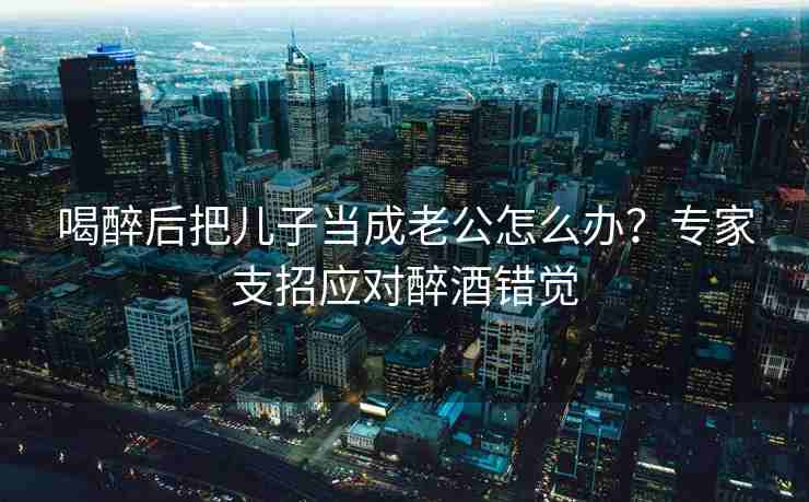 喝醉后把儿子当成老公怎么办？专家支招应对醉酒错觉