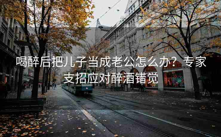 喝醉后把儿子当成老公怎么办？专家支招应对醉酒错觉