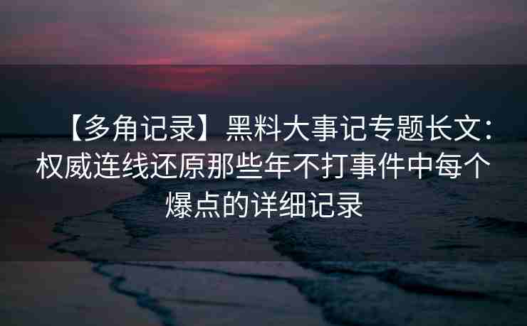 【多角记录】黑料大事记专题长文：权威连线还原那些年不打事件中每个爆点的详细记录