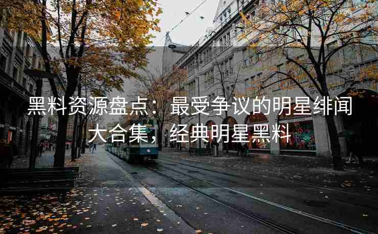 黑料资源盘点：最受争议的明星绯闻大合集，经典明星黑料