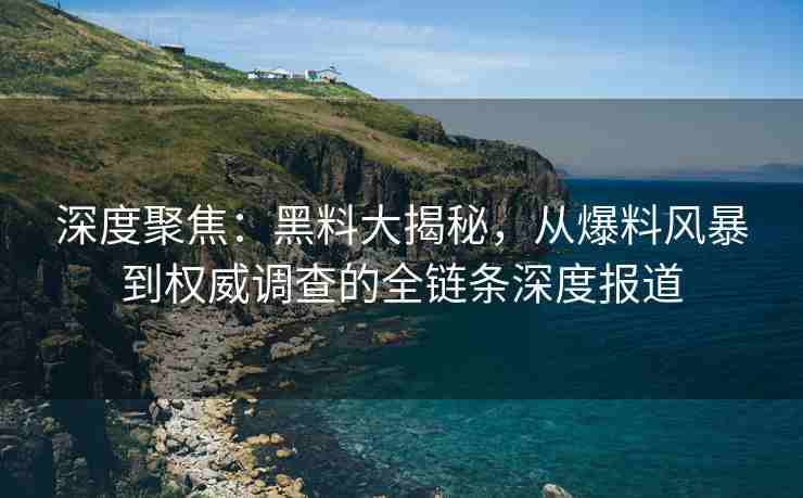 深度聚焦：黑料大揭秘，从爆料风暴到权威调查的全链条深度报道