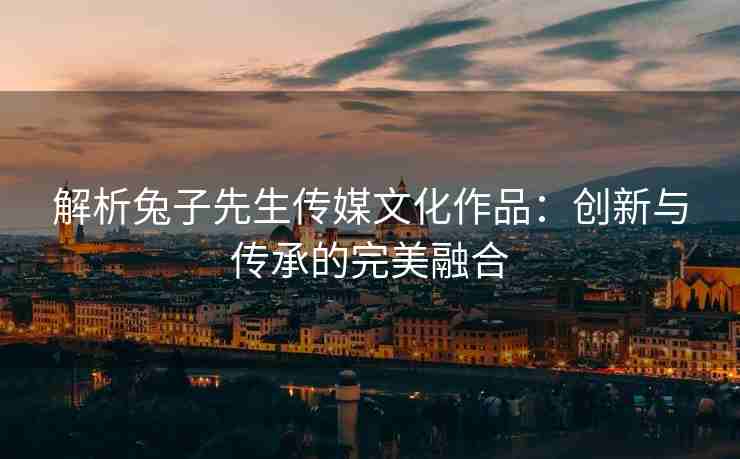 解析兔子先生传媒文化作品：创新与传承的完美融合