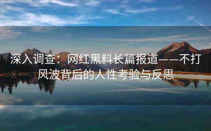 深入调查：网红黑料长篇报道——不打风波背后的人性考验与反思