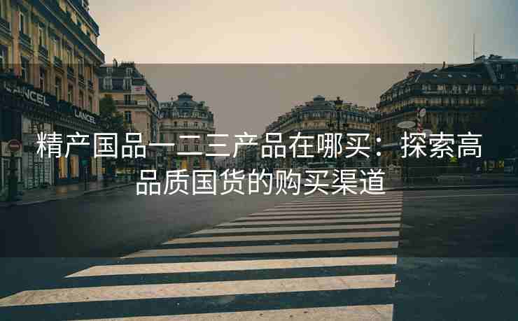 精产国品一二三产品在哪买：探索高品质国货的购买渠道