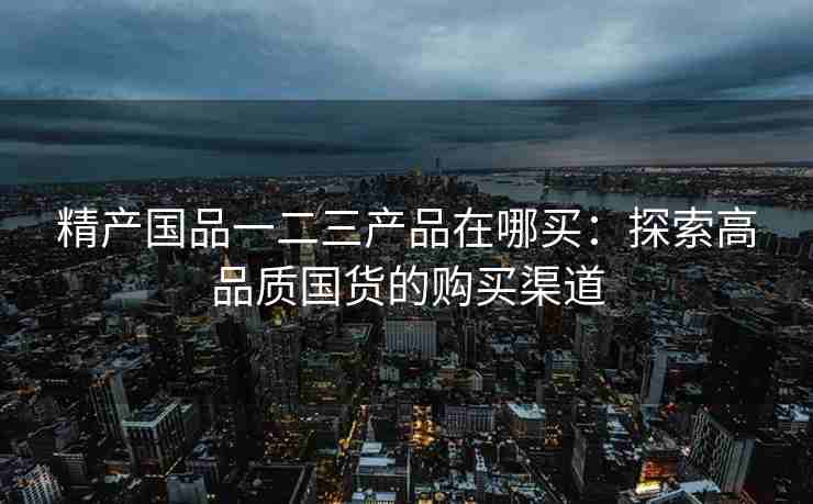 精产国品一二三产品在哪买：探索高品质国货的购买渠道