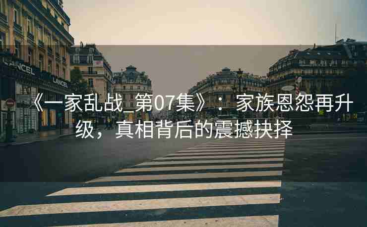 《一家乱战_第07集》：家族恩怨再升级，真相背后的震撼抉择