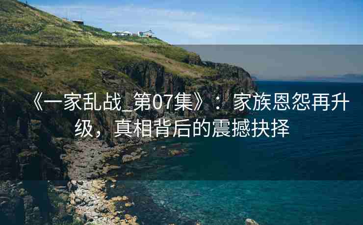 《一家乱战_第07集》：家族恩怨再升级，真相背后的震撼抉择