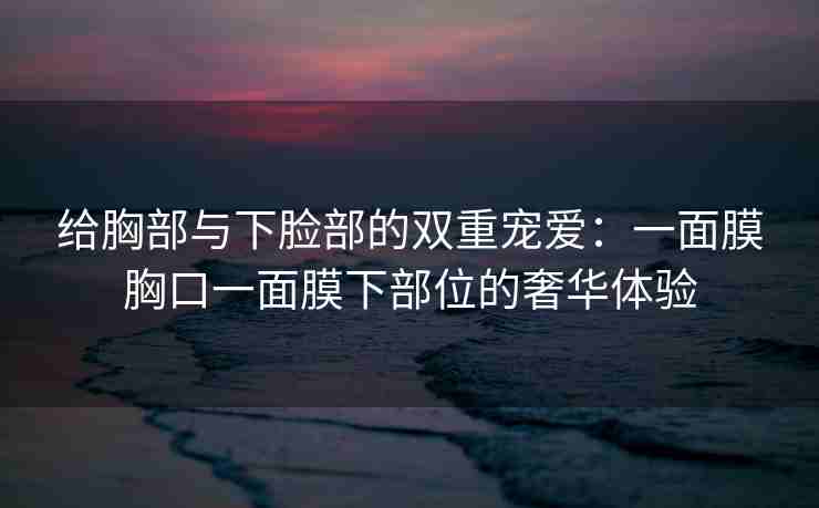 给胸部与下脸部的双重宠爱：一面膜胸口一面膜下部位的奢华体验