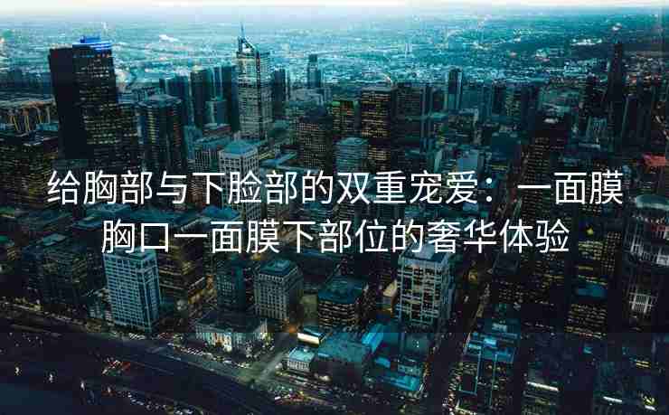 给胸部与下脸部的双重宠爱：一面膜胸口一面膜下部位的奢华体验