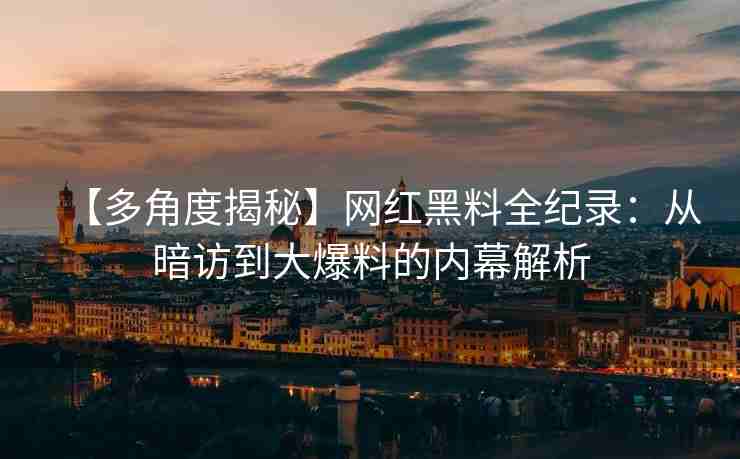 【多角度揭秘】网红黑料全纪录：从暗访到大爆料的内幕解析