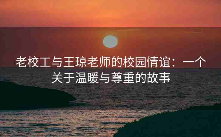老校工与王琼老师的校园情谊：一个关于温暖与尊重的故事