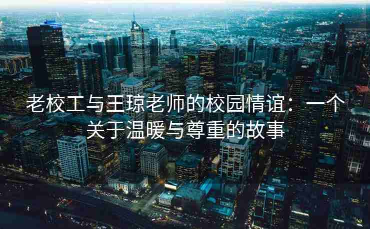 老校工与王琼老师的校园情谊：一个关于温暖与尊重的故事