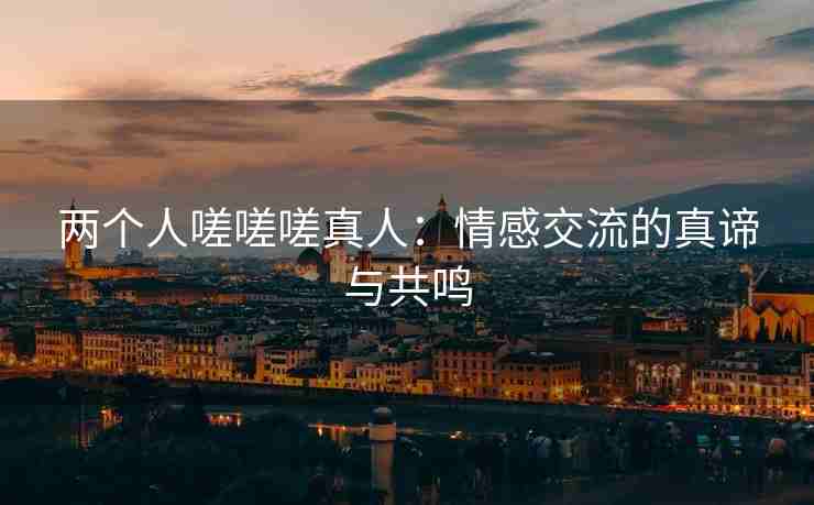 两个人嗟嗟嗟真人：情感交流的真谛与共鸣
