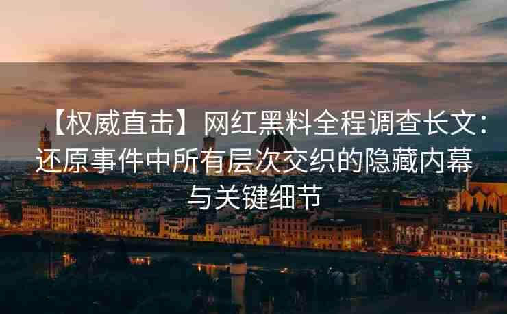 【权威直击】网红黑料全程调查长文：还原事件中所有层次交织的隐藏内幕与关键细节