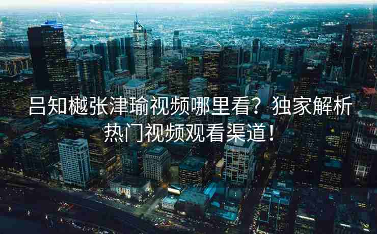 吕知樾张津瑜视频哪里看？独家解析热门视频观看渠道！