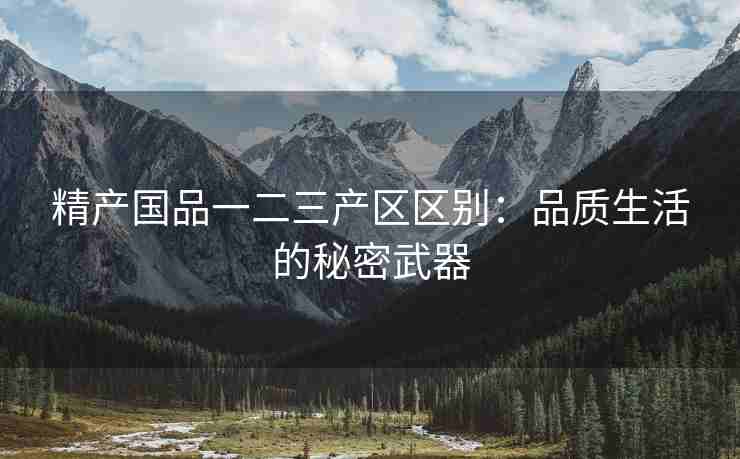 精产国品一二三产区区别：品质生活的秘密武器