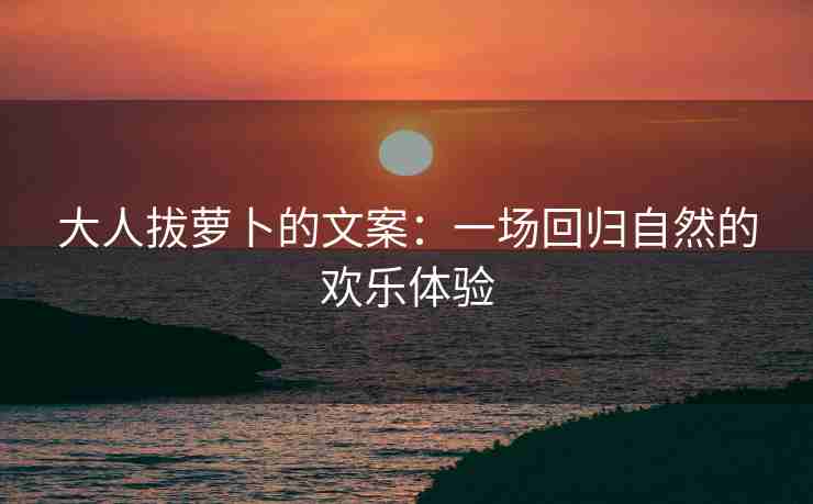 大人拔萝卜的文案：一场回归自然的欢乐体验