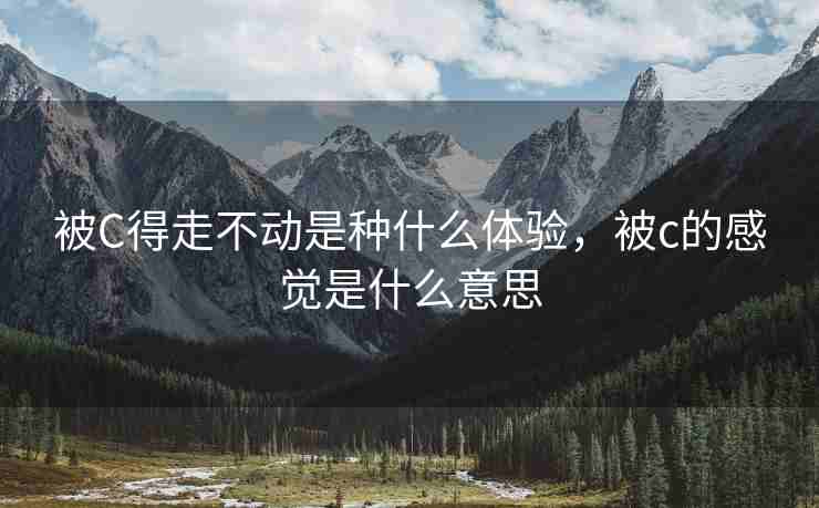 被C得走不动是种什么体验，被c的感觉是什么意思