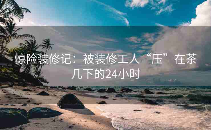 惊险装修记：被装修工人“压”在茶几下的24小时