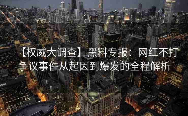 【权威大调查】黑料专报：网红不打争议事件从起因到爆发的全程解析