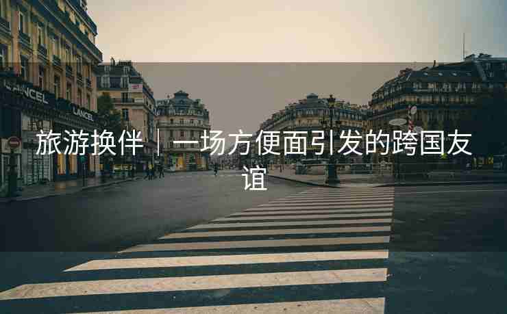 旅游换伴｜一场方便面引发的跨国友谊