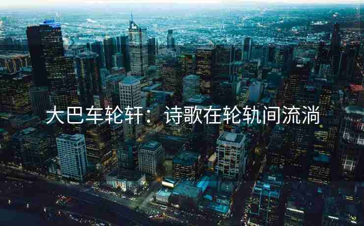 大巴车轮轩：诗歌在轮轨间流淌
