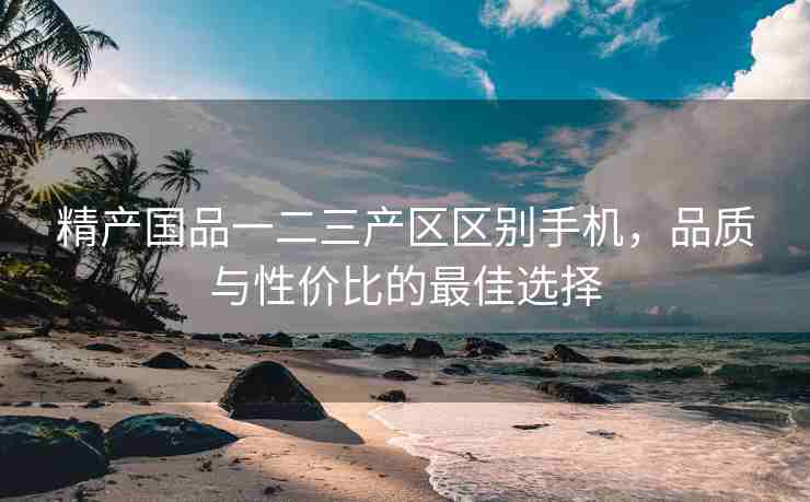 精产国品一二三产区区别手机，品质与性价比的最佳选择