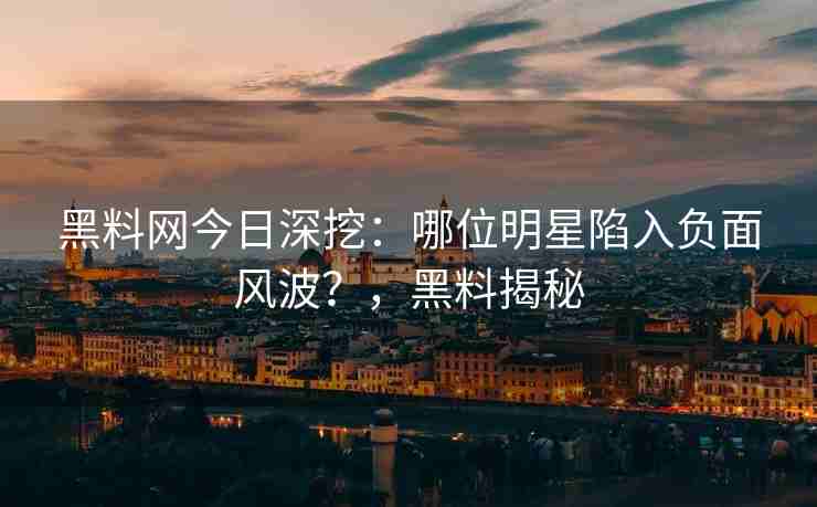黑料网今日深挖：哪位明星陷入负面风波？，黑料揭秘