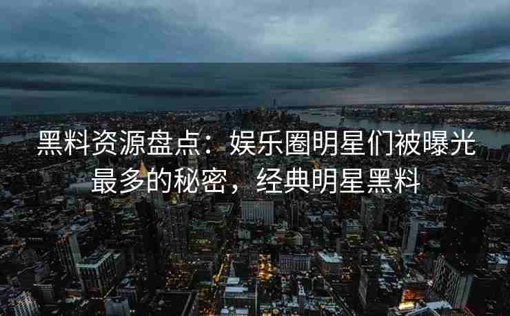 黑料资源盘点：娱乐圈明星们被曝光最多的秘密，经典明星黑料