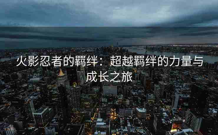 火影忍者的羁绊：超越羁绊的力量与成长之旅