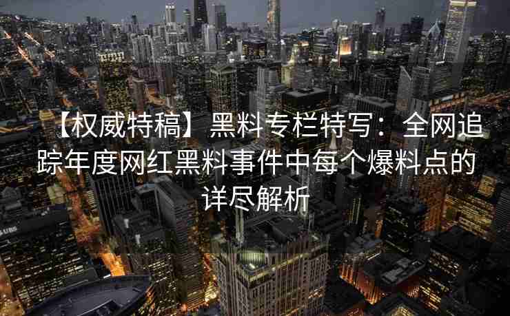 【权威特稿】黑料专栏特写：全网追踪年度网红黑料事件中每个爆料点的详尽解析