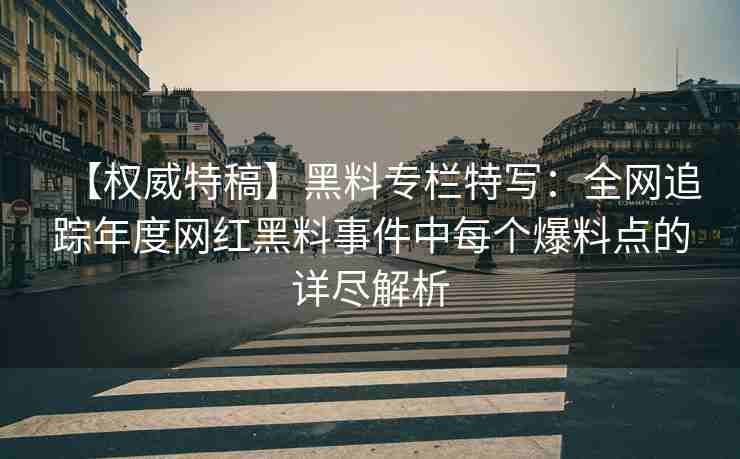 【权威特稿】黑料专栏特写：全网追踪年度网红黑料事件中每个爆料点的详尽解析