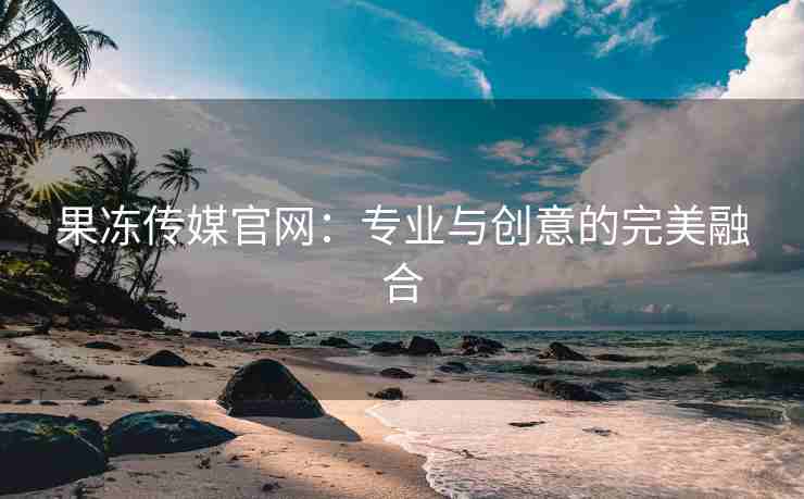 果冻传媒官网：专业与创意的完美融合