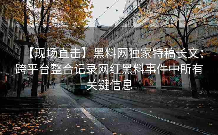 【现场直击】黑料网独家特稿长文：跨平台整合记录网红黑料事件中所有关键信息