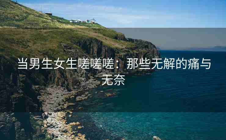 当男生女生嗟嗟嗟：那些无解的痛与无奈