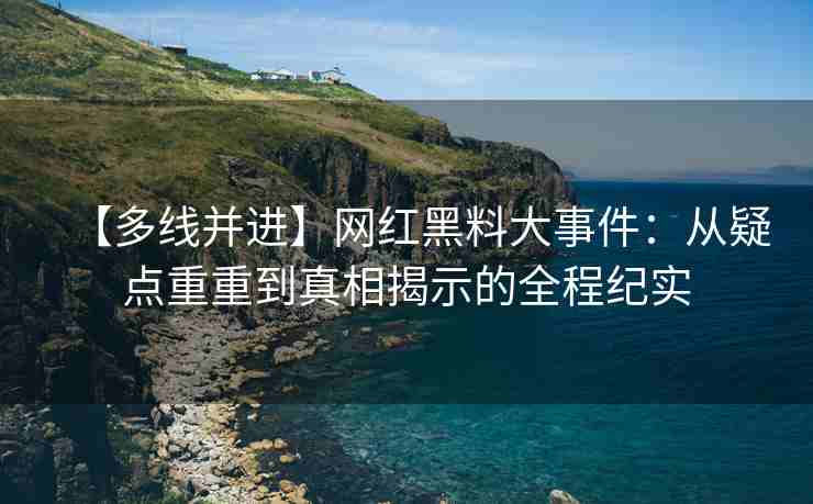 【多线并进】网红黑料大事件：从疑点重重到真相揭示的全程纪实