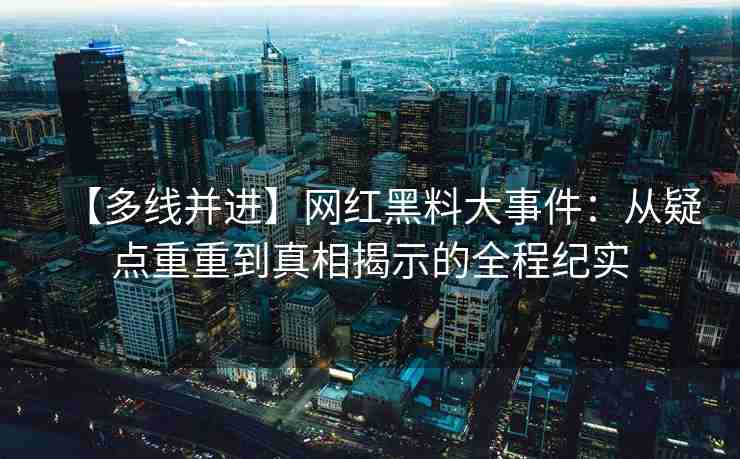 【多线并进】网红黑料大事件：从疑点重重到真相揭示的全程纪实