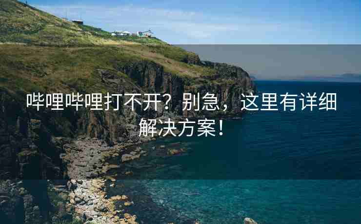 哔哩哔哩打不开？别急，这里有详细解决方案！